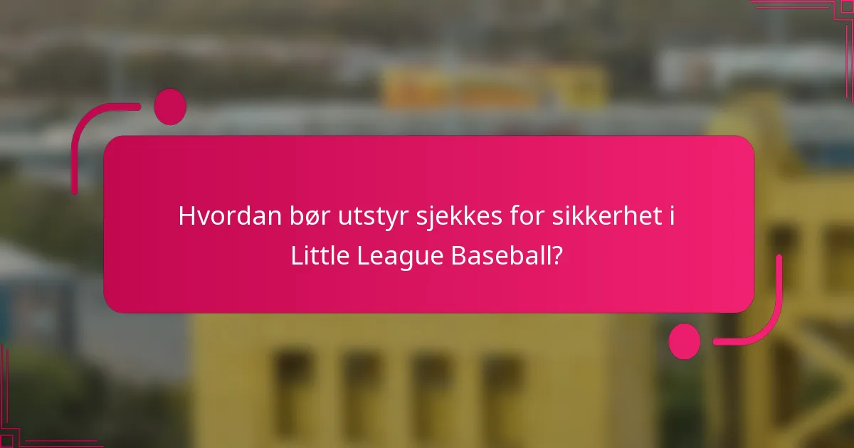 Hvordan bør utstyr sjekkes for sikkerhet i Little League Baseball?