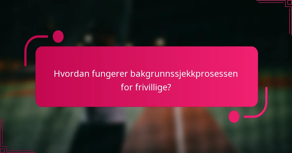 Hvordan fungerer bakgrunnssjekkprosessen for frivillige?